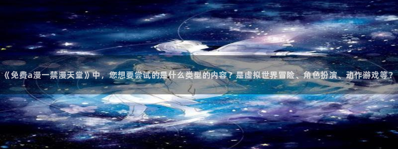omofun正版下载安卓：《免费a漫一禁漫天堂》中，您想要尝试的是什么类型的内容？是虚拟世界冒险、角色扮演、动作游戏等？