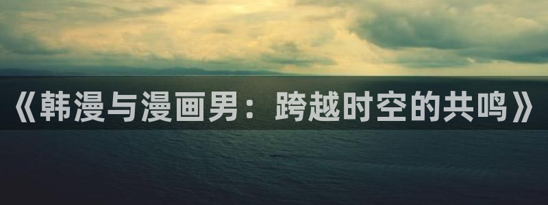动漫omofun：《韩漫与漫画男：跨越时空的共鸣》